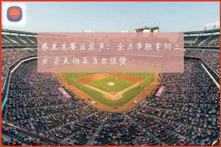弗里克赛后发声:全力争胜拿到三分 亦关切亚马尔伤势