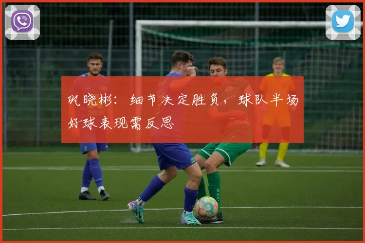 巩晓彬:细节决定胜负,球队半场好球表现需反思