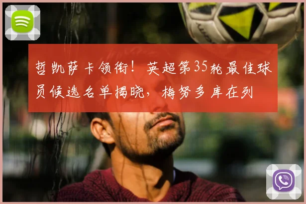 哲凯萨卡领衔!英超第35轮最佳球员候选名单揭晓,梅努多库在列
