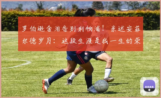 罗伯逊含泪告别利物浦!亲述安菲尔德岁月:这段生涯是我一生的荣耀
