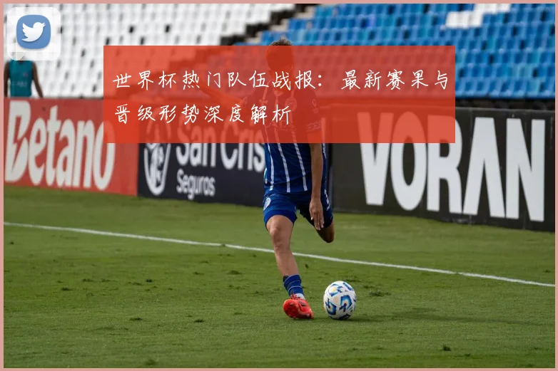世界杯热门队伍战报:最新赛果与晋级形势深度解析