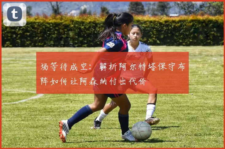 场等待成空:解析阿尔特塔保守布阵如何让阿森纳付出代价