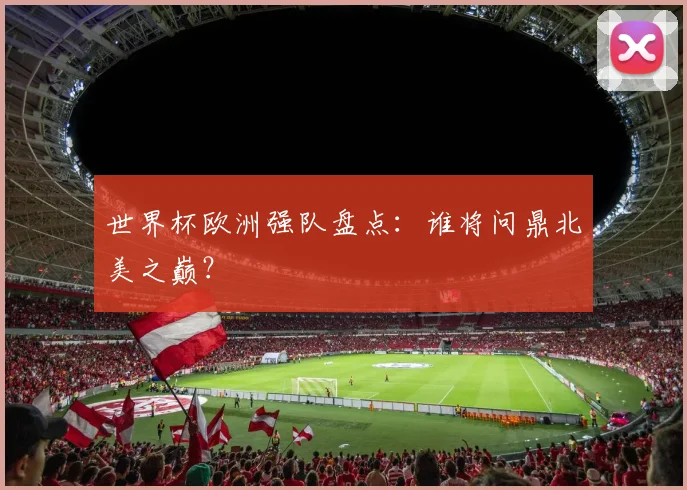 世界杯欧洲强队盘点:谁将问鼎北美之巅?