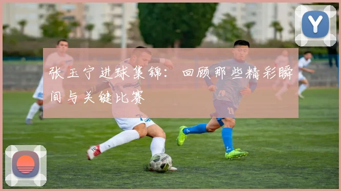 张玉宁进球集锦:回顾那些精彩瞬间与关键比赛