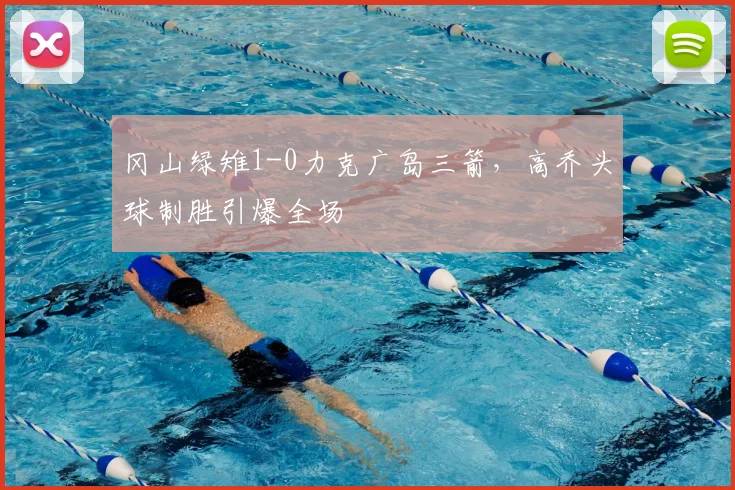 冈山绿雉1-0力克广岛三箭,高乔头球制胜引爆全场