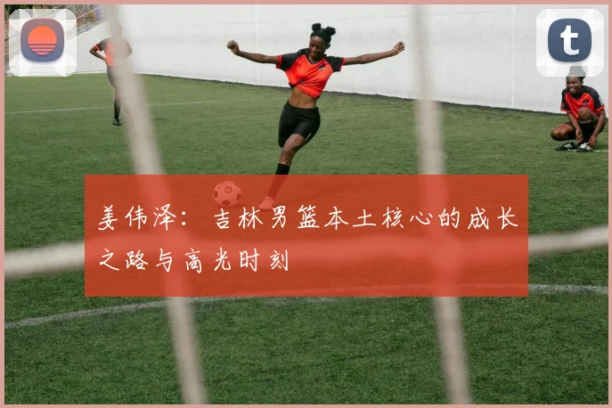 姜伟泽:吉林男篮本土核心的成长之路与高光时刻