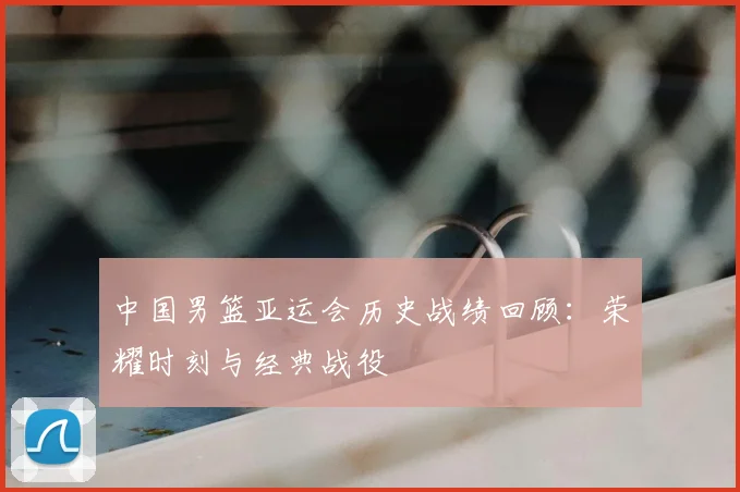 中国男篮亚运会历史战绩回顾:荣耀时刻与经典战役