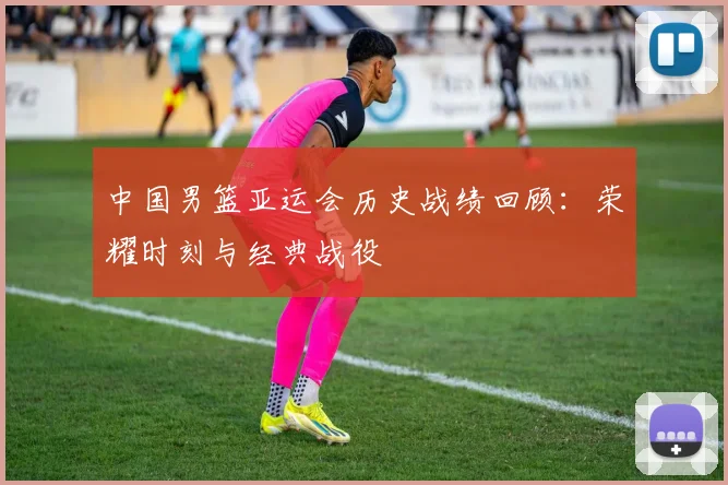 中国男篮亚运会历史战绩回顾:荣耀时刻与经典战役