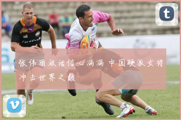 张伟丽放话信心满满 中国硬派女将冲击世界之巅