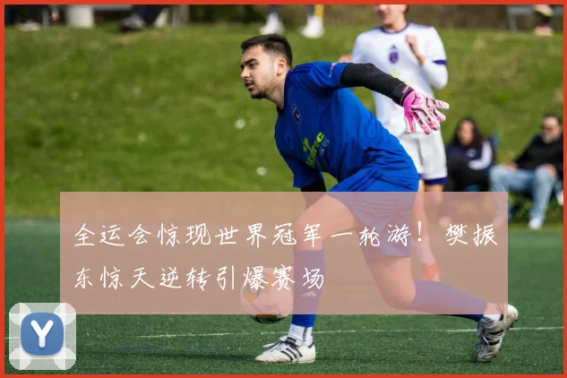 全运会惊现世界冠军一轮游!樊振东惊天逆转引爆赛场
