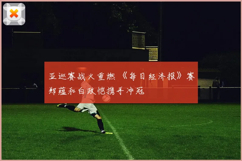 亚巡赛战火重燃 《每日经济报》赛郑蕴和白政恺携手冲冠