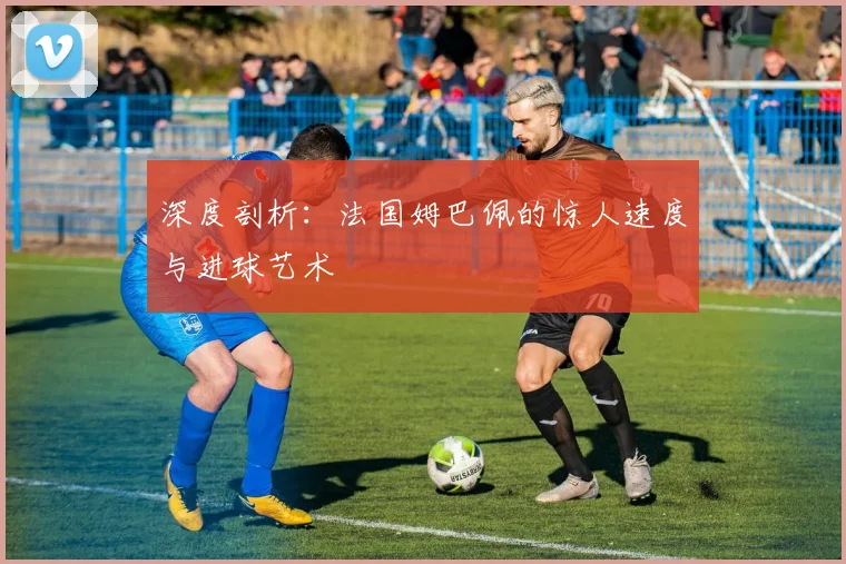 深度剖析:法国姆巴佩的惊人速度与进球艺术
