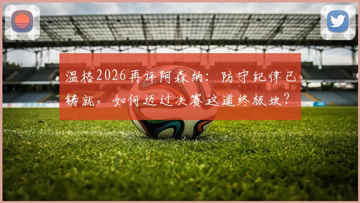 温格2026再评阿森纳:防守纪律已铸就,如何迈过决赛这道终极坎?