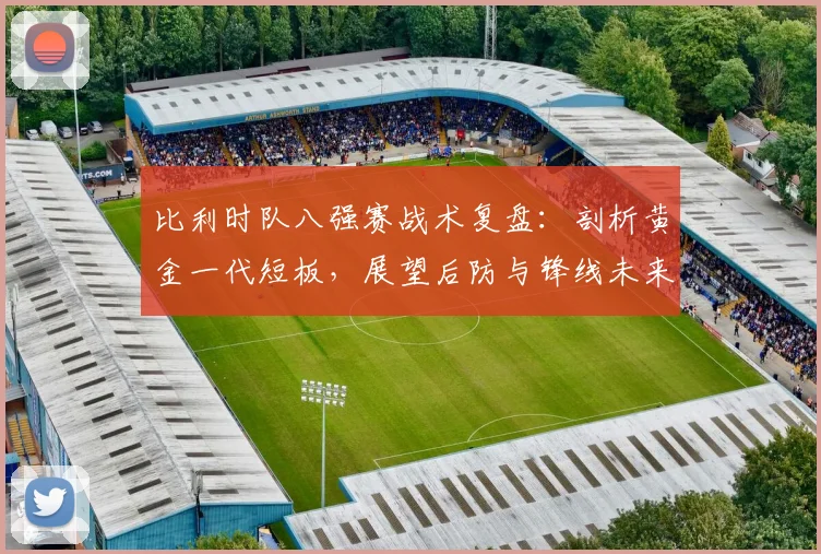 比利时队八强赛战术复盘：剖析黄金一代短板，展望后防与锋线未来