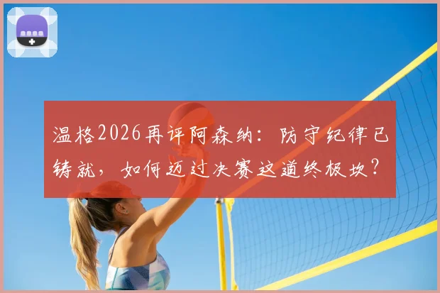 温格2026再评阿森纳:防守纪律已铸就,如何迈过决赛这道终极坎?
