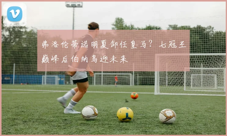 弗洛伦蒂诺明夏卸任皇马?七冠王巅峰后伯纳乌迎未来
