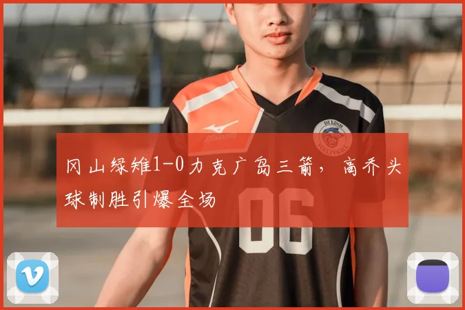 冈山绿雉1-0力克广岛三箭,高乔头球制胜引爆全场