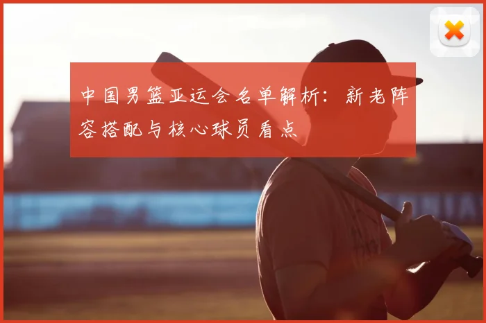 中国男篮亚运会名单解析：新老阵容搭配与核心球员看点