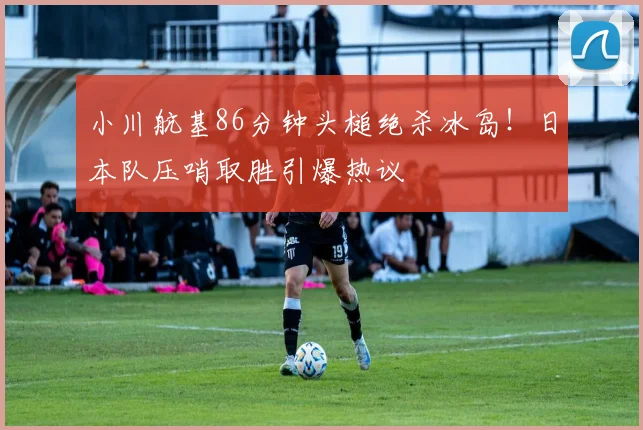 小川航基86分钟头槌绝杀冰岛！日本队压哨取胜引爆热议