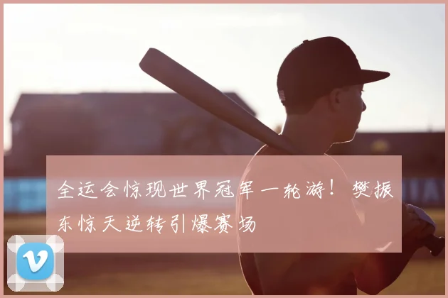 全运会惊现世界冠军一轮游!樊振东惊天逆转引爆赛场